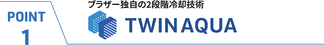 POINT1 ブラザー独自の2段階冷却技術　TWINAQUA